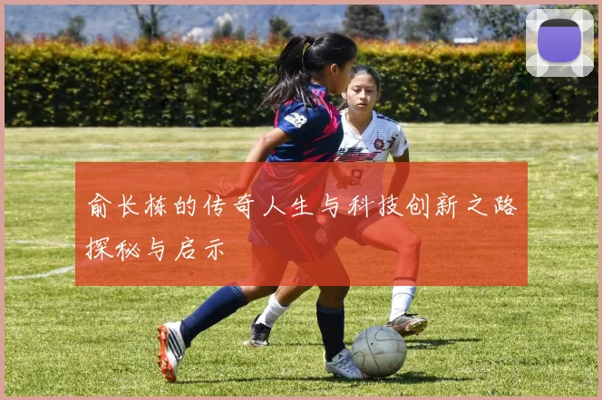 俞长栋的传奇人生与科技创新之路探秘与启示