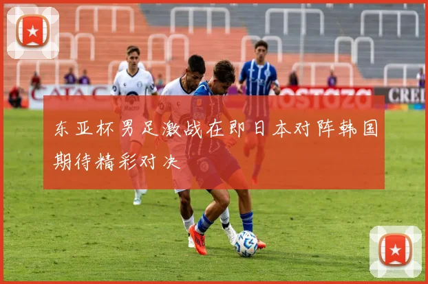 东亚杯男足激战在即日本对阵韩国期待精彩对决