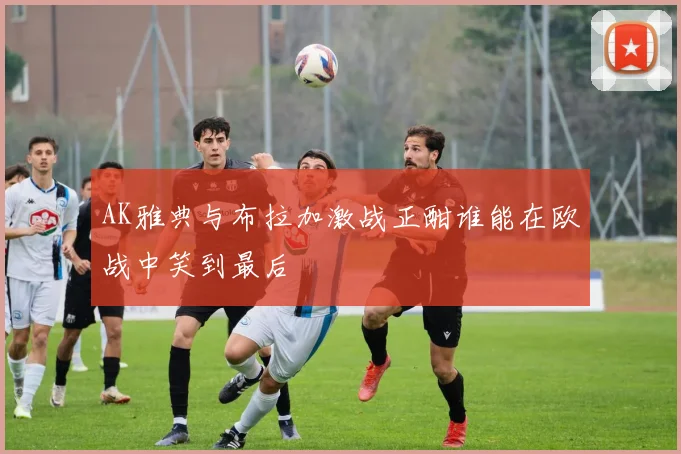 AK雅典与布拉加激战正酣谁能在欧战中笑到最后