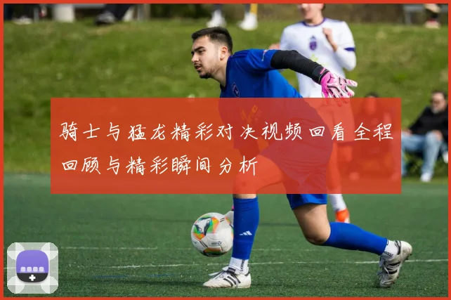 骑士与猛龙精彩对决视频回看全程回顾与精彩瞬间分析