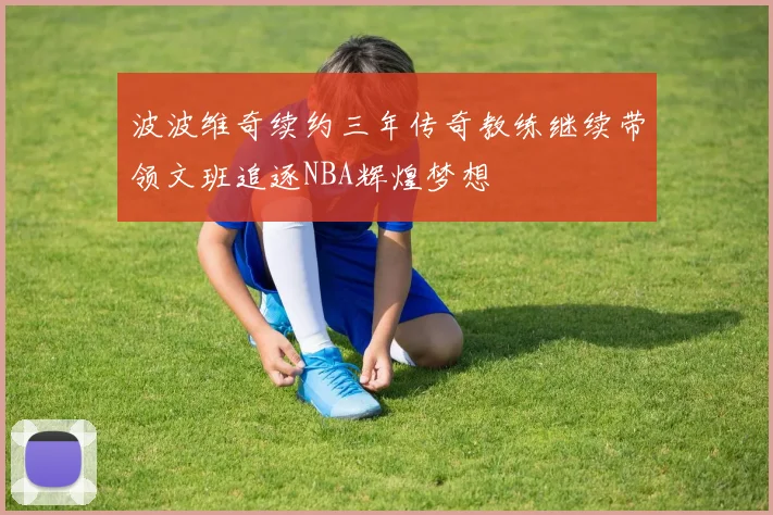 波波维奇续约三年传奇教练继续带领文班追逐NBA辉煌梦想