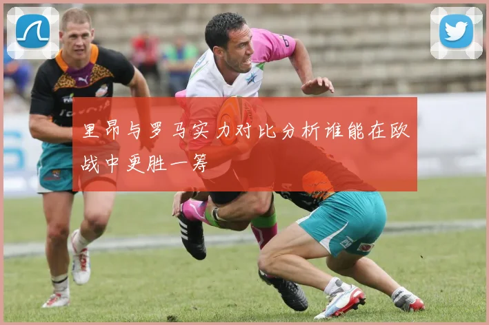 里昂与罗马实力对比分析谁能在欧战中更胜一筹