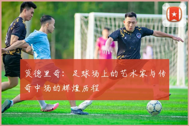 莫德里奇：足球场上的艺术家与传奇中场的辉煌历程