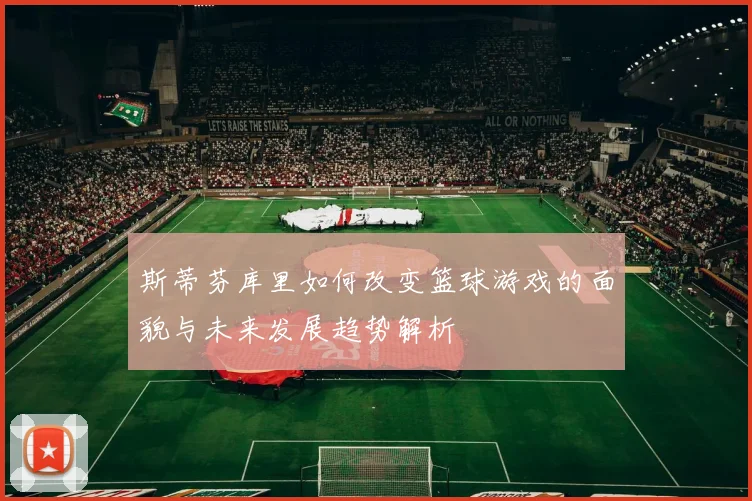 斯蒂芬库里如何改变篮球游戏的面貌与未来发展趋势解析
