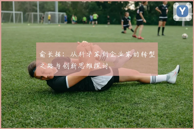 俞长栋：从科学家到企业家的转型之路与创新思维探讨
