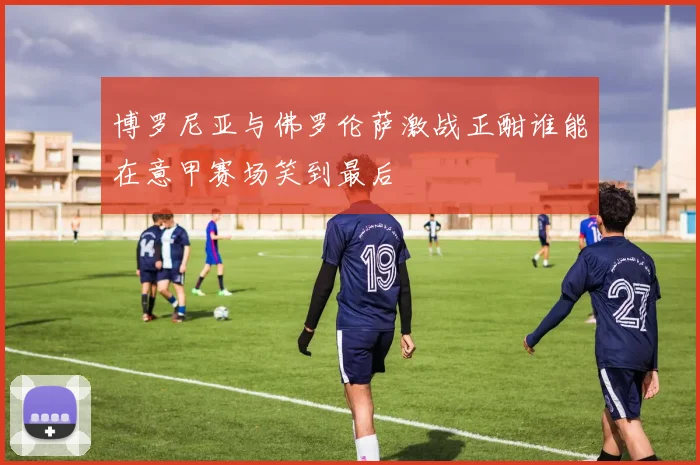 博罗尼亚与佛罗伦萨激战正酣谁能在意甲赛场笑到最后