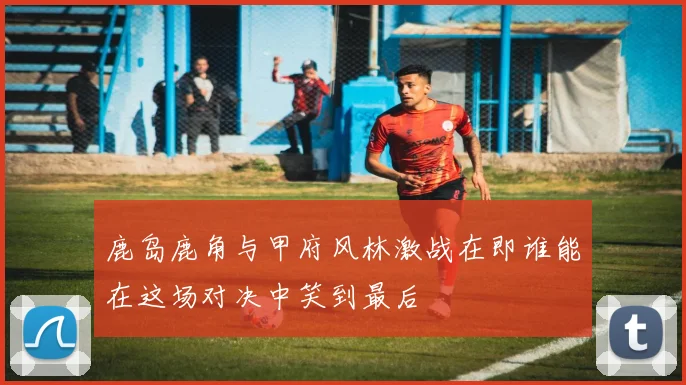 鹿岛鹿角与甲府风林激战在即谁能在这场对决中笑到最后