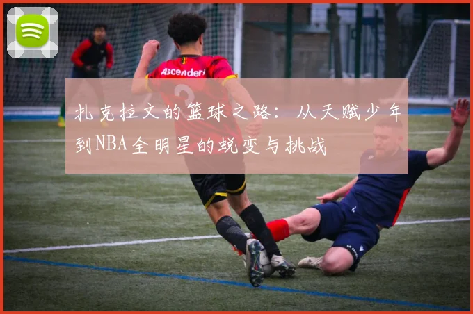 扎克拉文的篮球之路：从天赋少年到NBA全明星的蜕变与挑战