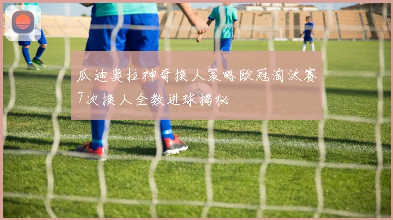 瓜迪奥拉神奇换人策略欧冠淘汰赛7次换人全数进球揭秘