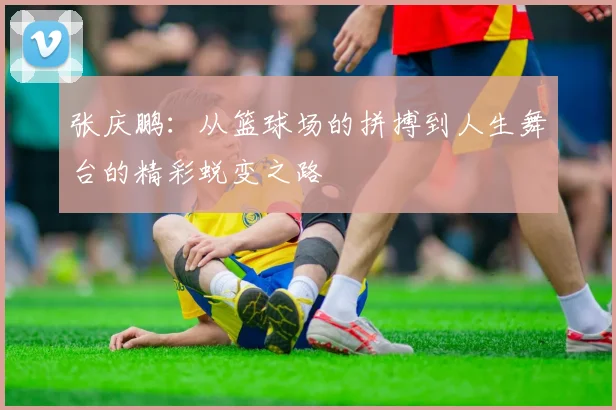 张庆鹏：从篮球场的拼搏到人生舞台的精彩蜕变之路