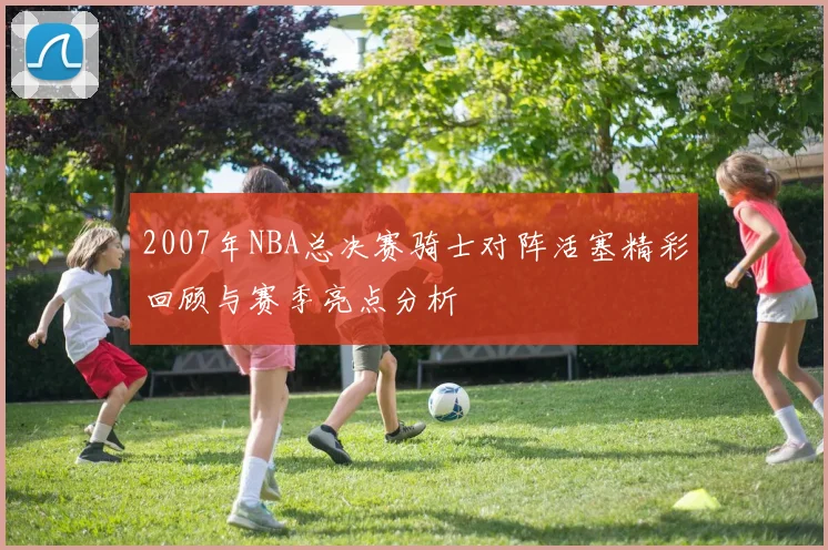 2007年NBA总决赛骑士对阵活塞精彩回顾与赛季亮点分析