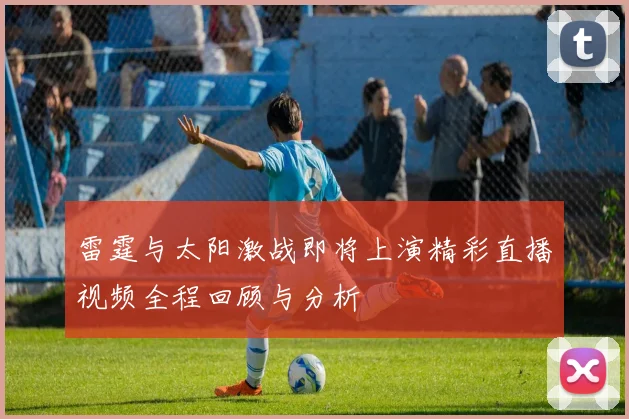 雷霆与太阳激战即将上演精彩直播视频全程回顾与分析