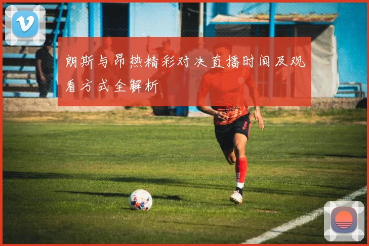 朗斯与昂热精彩对决直播时间及观看方式全解析