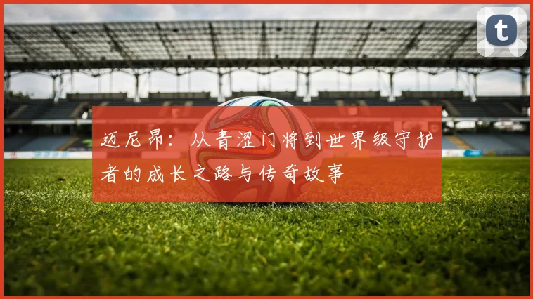 迈尼昂：从青涩门将到世界级守护者的成长之路与传奇故事