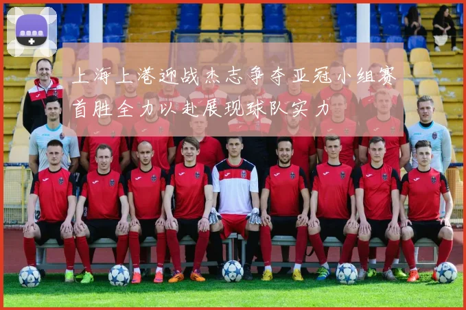 上海上港迎战杰志争夺亚冠小组赛首胜全力以赴展现球队实力