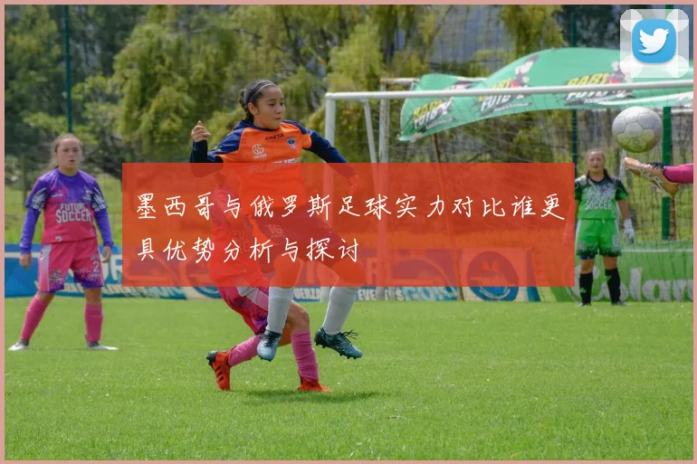 墨西哥与俄罗斯足球实力对比谁更具优势分析与探讨