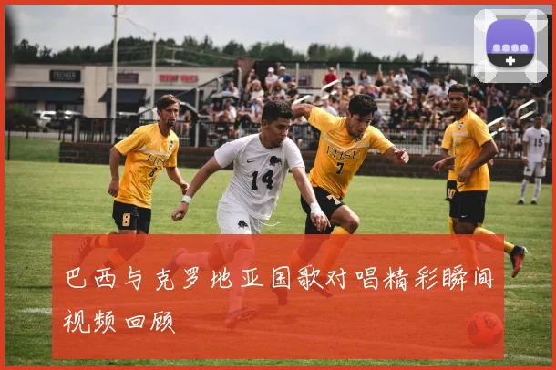 巴西与克罗地亚国歌对唱精彩瞬间视频回顾